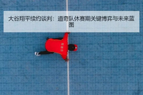 大谷翔平续约谈判：道奇队休赛期关键博弈与未来蓝图
