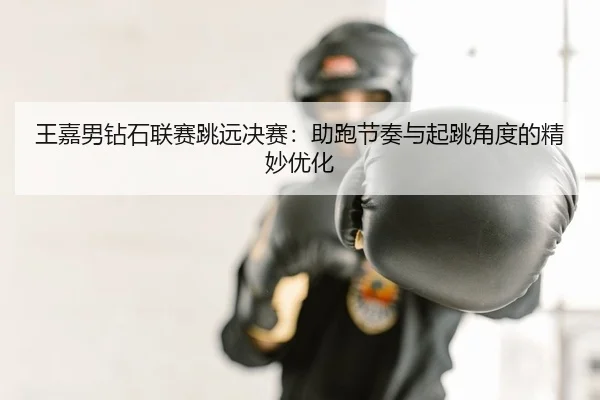 王嘉男钻石联赛跳远决赛：助跑节奏与起跳角度的精妙优化